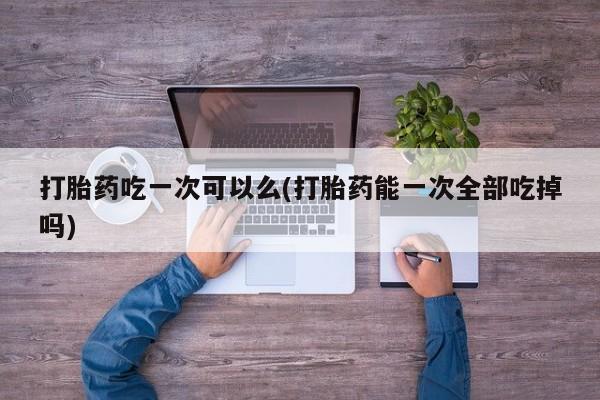 米非司酮片方旗舰店打胎药吃一次可以么(打胎药能一次全部吃掉吗)