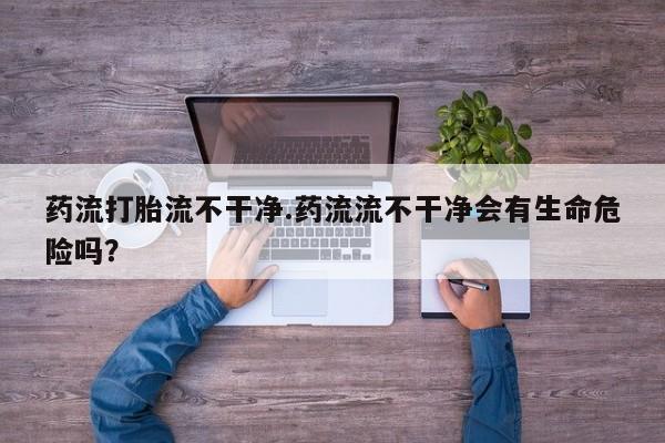 米非司酮片方旗舰店药流打胎流不干净.药流流不干净会有生命危险吗？