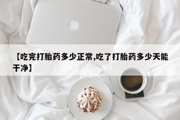 米非司酮片方旗舰店【吃完打胎药多少正常,吃了打胎药多少天能干净】