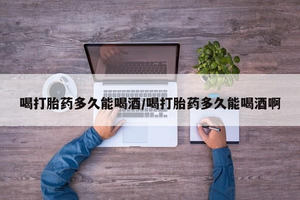 米非司酮片方旗舰店喝打胎药多久能喝酒/喝打胎药多久能喝酒啊