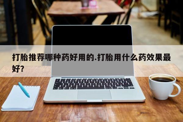 米非司酮片方旗舰店打胎推荐哪种药好用的.打胎用什么药效果最好？