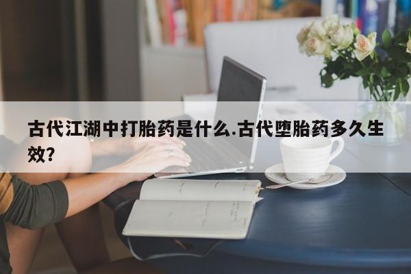 米非司酮片方旗舰店古代江湖中打胎药是什么.古代堕胎药多久生效？