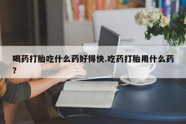 米非司酮片方旗舰店喝药打胎吃什么药好得快.吃药打胎用什么药？