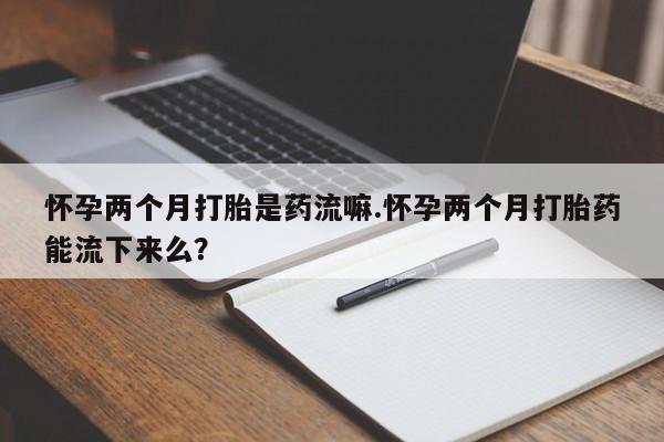 米非司酮片方旗舰店怀孕两个月打胎是药流嘛.怀孕两个月打胎药能流下来么？