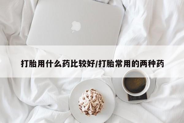 米非司酮片方旗舰店打胎用什么药比较好/打胎常用的两种药