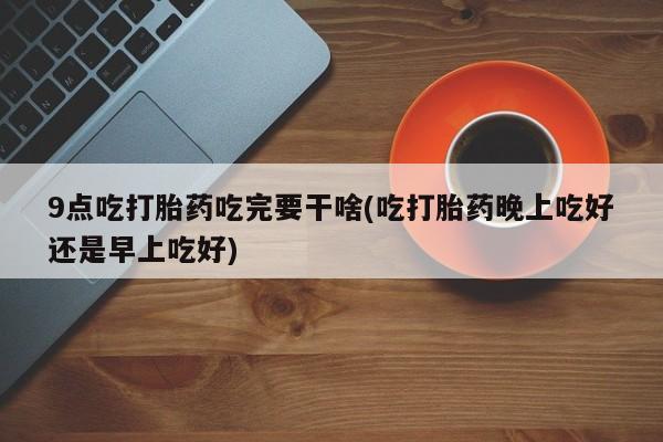 米非司酮片方旗舰店9点吃打胎药吃完要干啥(吃打胎药晚上吃好还是早上吃好)